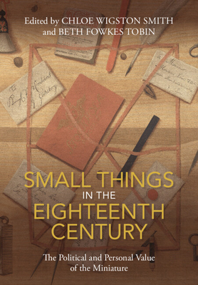 Small Things in the Eighteenth Century: The Political and Personal Value of the Miniature - Smith, Chloe Wigston (Editor), and Tobin, Beth Fowkes (Editor)