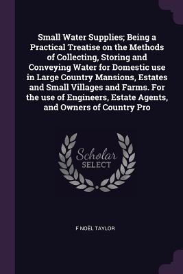 Small Water Supplies; Being a Practical Treatise on the Methods of Collecting, Storing and Conveying Water for Domestic use in Large Country Mansions, Estates and Small Villages and Farms. For the use of Engineers, Estate Agents, and Owners of Country Pro - Taylor, F Nol