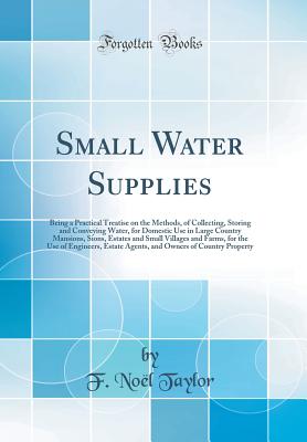 Small Water Supplies: Being a Practical Treatise on the Methods, of Collecting, Storing and Conveying Water, for Domestic Use in Large Country Mansions, Sions, Estates and Small Villages and Farms, for the Use of Engineers, Estate Agents, and Owners of Co - Taylor, F Noel