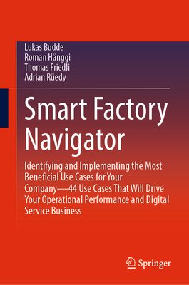 Smart Factory Navigator: Identifying and Implementing the Most Beneficial Use Cases for Your Company-44 Use Cases That Will Drive Your Operational Performance and Digital Service Business - Budde, Lukas, and Hnggi, Roman, and Friedli, Thomas