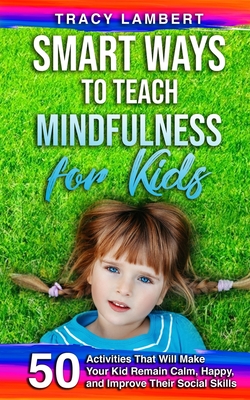 Smart Ways to Teach Mindfulness for Kids: 50 Activities That Will Make Your Kid Remain Calm, Happy, and Improve Their Social Skills - Lambert, Tracy