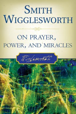 Smith Wigglesworth on Prayer, Power, and Miracles - Wigglesworth, Smith, and Liardon, Roberts (Compiled by)