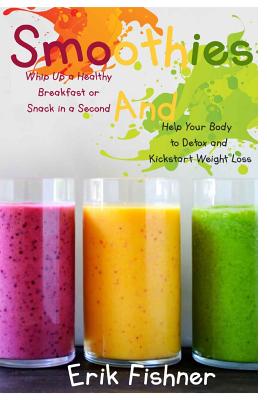 Smoothies: Whip Up a Healthy Breakfast or Snack in a Second and Help Your Body to Detox and Kickstart Weight Loss (With Recipes) - Fishner, Erik