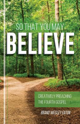 So That You May Believe: Creatively Preaching the Fourth Gospel - Eaton, Brand Wesley