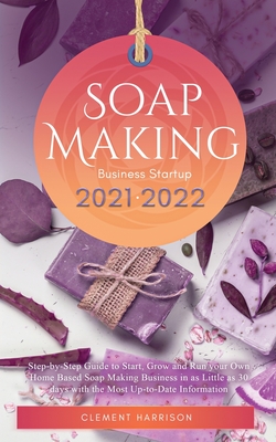 Soap Making Business Startup 2021-2022: Step-by-Step Guide to Start, Grow and Run your Own Home Based Soap Making Business in 30 days with the Most Up-to-Date Information - Harrison, Clement