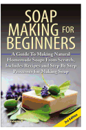 Soap Making for Beginners: A Guide to Making Natural Homemade Soaps from Scratch, Includes Recipes and Step by Step Processes for Making Soaps