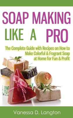Soap Making Like A Pro: The Complete Guide with Recipes on How to Make Colorful & Fragrant Soap at Home for Fun & Profit - Langton, Vanessa D