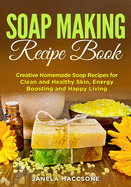 Soap Making Recipe Book: Creative Homemade Soap Recipes for Clean and Healthy Skin, Energy Boosting and Happy Living
