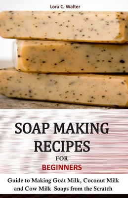 Soap Making Recipes for Beginners: Guide to Making Goat Milk, Coconut Milk and Cow Milk Soaps from the Scratch - Walter, Lora C