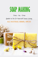 Soap Making: Step - by - Step Guide to Do-It-Yourself Soaps Using All-Natural Herbs, Spices: Natural Soap Making For Beginners