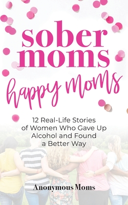 Sober Moms, Happy Moms: 12 Real-Life Stories of Women Who Gave Up Alcohol and Found a Better Way - O'Leary, April (Introduction by), and Anonymous Moms