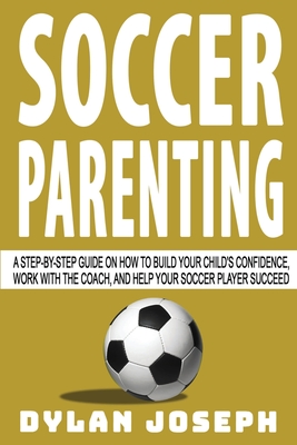 Soccer Parenting: A Step-by-Step Guide on How to Build Your Child's Confidence, Work with the Coach, and Help Your Soccer Player Succeed - Joseph, Dylan