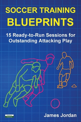 Soccer Training Blueprints: 15 Ready-to-Run Sessions for Outstanding Attacking Play - Jordan, James