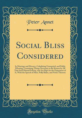 Social Bliss Considered: In Marriage and Divorce, Cohabiting Unmarried, and Public Whoring, Containing Things Necessary to Be Known by All That Seek Mutual Felicity, and Are Ripe for the Enjoyment of It, with the Speech of Miss. Polly Baker, and Notes the - Annet, Peter