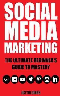 Social Media Marketing: The Ultimate Beginner's Guide to Mastery (Facebook, Twitter, Youtube, Google+, Linkedin, Pinterest, Instagram) - Gibbs, Justin