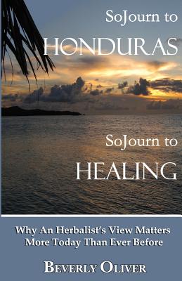 Sojourn to Honduras Sojourn to Healing: Why An Herbalist's View Matters More Today Than Ever Before - Oliver, Beverly