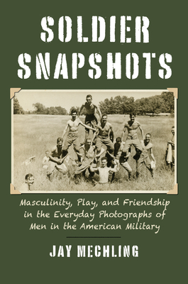 Soldier Snapshots: Masculinity, Play, and Friendship in the Everyday Photographs of Men in the American Military - Mechling, Jay, and Weigand, James (Editor)