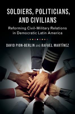 Soldiers, Politicians, and Civilians: Reforming Civil-Military Relations in Democratic Latin America - Pion-Berlin, David, and Martnez, Rafael