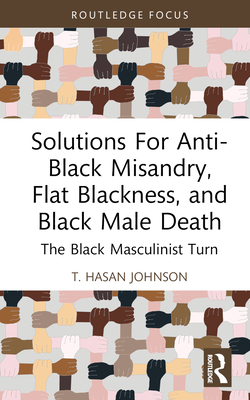 Solutions For Anti-Black Misandry, Flat Blackness, and Black Male Death: The Black Masculinist Turn - Hasan Johnson, T