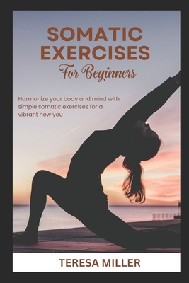 Somatic Exercises for Beginners: Harmonize your body and mind with simple somatic exercises for a vibrant new you - Miller, Teresa