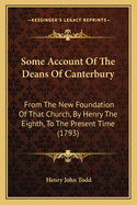 Some Account of the Deans of Canterbury: From the New Foundation of That Church, by Henry the Eighth, from the New Foundation of That Church, by Henry the Eighth, to the Present Time (1793) to the Present Time (1793)