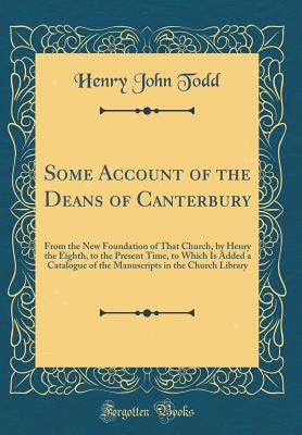 Some Account of the Deans of Canterbury: From the New Foundation of That Church, by Henry the Eighth, to the Present Time, to Which Is Added a Catalogue of the Manuscripts in the Church Library (Classic Reprint) - Todd, Henry John