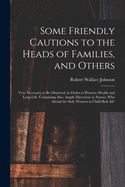 Some Friendly Cautions to the Heads of Families, and Others: Very Necessary to Be Observed, in Order to Preserve Health and Long Life. Containing Also, Ample Directions to Nurses, Who Attend the Sick, Women in Child-bed, &c