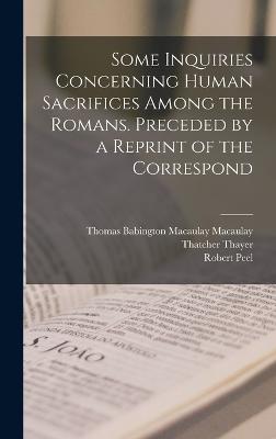 Some Inquiries Concerning Human Sacrifices Among the Romans. Preceded by a Reprint of the Correspond - Macaulay, Thomas Babington Macaulay, and Peel, Robert, and Thayer, Thatcher