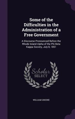Some of the Difficulties in the Administration of a Free Government: A Discourse Pronounced Before the Rhode Island Alpha of the Phi Beta Kappa Society, July 8, 1851 - Greene, William