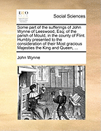 Some Part of the Sufferings of John Wynne of Leeswood, Esq; Of the Parish of Mould, in the County of Flint. Humbly Presented to the Consideration of Their Most Gracious Majesties the King and Queen, ...