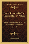 Some Remarks On The Present State Of Affairs: Respectfully Addressed To The Marquis Of Lansdowne (1831)