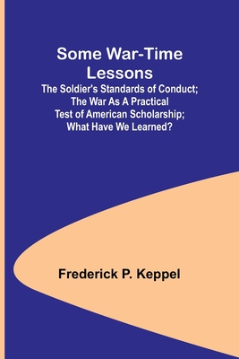 Some War-time Lessons; The Soldier's Standards of Conduct; The War As a Practical Test of American Scholarship; What Have We Learned? - Keppel, Frederick P