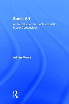 Sonic Art: An Introduction to Electroacoustic Music Composition - Moore, Adrian