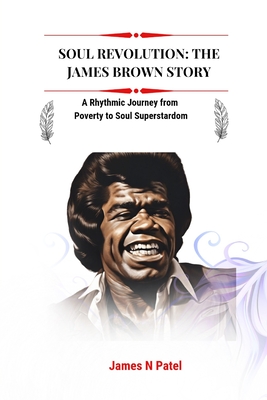 Soul Revolution: The James Brown Story: A Rhythmic Journey from Poverty to Soul Superstardom - N Patel, James