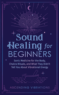 Sound Healing For Beginners: Sonic Medicine for the Body, Chakra Rituals and What They Didn't Tell You About Vibrational Energy