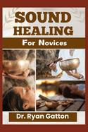 Sound Healing for Novices: Unlocking the Power of Healing Frequencies, Essential Tools, Step-by-Step Sessions, Wellness Benefits, and Strategies for Building a Thriving Sound Healing Practice