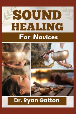 Sound Healing for Novices: Unlocking the Power of Healing Frequencies, Essential Tools, Step-by-Step Sessions, Wellness Benefits, and Strategies for Building a Thriving Sound Healing Practice - Gatton, Ryan, Dr.