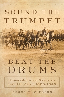 Sound the Trumpet, Beat the Drums: Horse-Mounted Bands of the U.S. Army, 1820-1940 - Gleason, Bruce P, PH.D