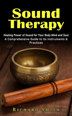 Sound Therapy: Healing Power of Sound for Your Body Mind and Soul (A Comprehensive Guide to Its Instruments & Practices) - Smith, Richard