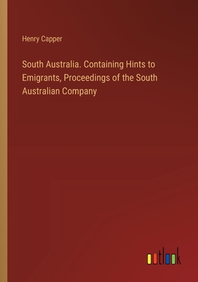 South Australia. Containing Hints to Emigrants, Proceedings of the South Australian Company - Capper, Henry