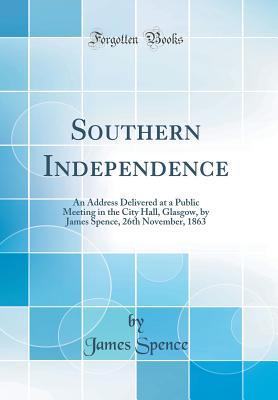 Southern Independence: An Address Delivered at a Public Meeting in the City Hall, Glasgow, by James Spence, 26th November, 1863 (Classic Reprint) - Spence, James