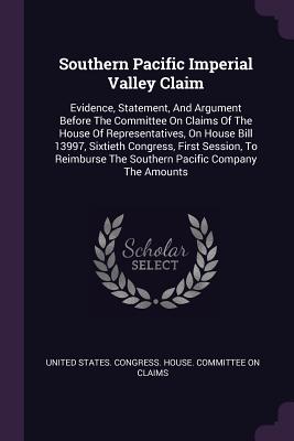 Southern Pacific Imperial Valley Claim: Evidence, Statement, And Argument Before The Committee On Claims Of The House Of Representatives, On House Bill 13997, Sixtieth Congress, First Session, To Reimburse The Southern Pacific Company The Amounts - United States Congress House Committe (Creator)