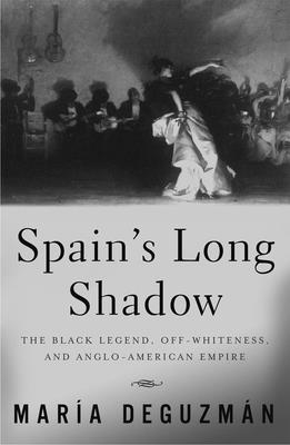 Spain's Long Shadow: The Black Legend, Off-Whiteness, and Anglo-American Empire - Deguzman, Maria