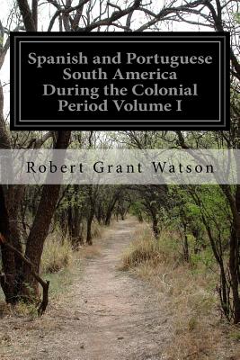 Spanish and Portuguese South America During the Colonial Period Volume I - Watson, Robert Grant