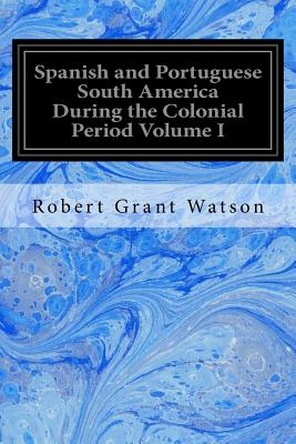 Spanish and Portuguese South America During the Colonial Period Volume I - Watson, Robert Grant