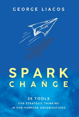 Spark Change: 25 Tools for Strategic Thinking in For-Purpose Organisations - Liacos, George