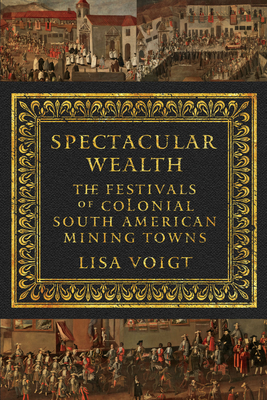 Spectacular Wealth: The Festivals of Colonial South American Mining Towns - Voigt, Lisa