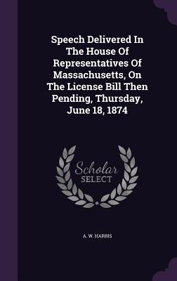 Speech Delivered In The House Of Representatives Of Massachusetts, On The License Bill Then Pending, Thursday, June 18, 1874 - Harris, A W