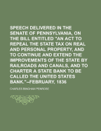 Speech Delivered in the Senate of Pennsylvania, On the Bill Entitled "An Act to Repeal the State Tax On Real and Personal Property, and to Continue and Extend the Improvements of the State by Railroads and Canals, and to Charter a State Bank to Be Called