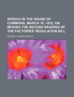 Speech in the House of Commons, March 16, 1832, on Moving the Second Reading of the Factories' Regulation Bill - Sadler, Michael Thomas